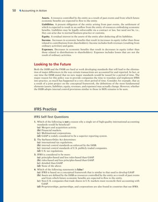 Assets. A resource controlled by the entity as a result of past events and from which future
economic benefits are expected to flow to the entity.
Liabilities. A present obligation of the entity arising from past events, the settlement of
which is expected to result in an outflow from the entity of resources embodying economic
benefits. Liabilities may be legally enforceable via a contract or law, but need not be, i.e.,
they can arise due to normal business practice or customs.
Equity. A residual interest in the assets of the entity after deducting all its liabilities.
Income. Increases in economic benefits that result in increases in equity (other than those
related to contributions from shareholders). Income includes both revenues (resulting from
ordinary activities) and gains.
Expenses. Decreases in economic benefits that result in decreases in equity (other than
those related to distributions to shareholders). Expenses includes losses that are not the
result of ordinary activities.
Looking to the Future
Both the IASB and the FASB are hard at work developing standards that will lead to the elimina-
tion of major differences in the way certain transactions are accounted for and reported. In fact, at
one time the IASB stated that no new major standards would be issued for a period of time. The
major reason for this policy was to provide companies the time to translate and implement IFRS
into practice, as much has happened in a very short period of time. Consider, for example, that as
a result of a joint project on the conceptual framework, the definitions of the most fundamental
elements (assets, liabilities, equity, revenues, and expenses) may actually change. However, whether
the IASB adopts internal control provisions similar to those in SOX remains to be seen.
50 1 Accounting in Action
IFRS Practice
IFRS Self-Test Questions
1. Which of the following is not a reason why a single set of high-quality international accounting
standards would be beneficial?
(a) Mergers and acquisition activity.
(b) Financial markets.
(c) Multinational corporations.
(d) GAAP is widely considered to be a superior reporting system.
2. The Sarbanes-Oxley Act determines:
(a) international tax regulations.
(b) internal control standards as enforced by the IASB.
(c) internal control standards of U.S. publicly traded companies.
(d) U.S. tax regulations.
3. IFRS is considered to be more:
(a) principles-based and less rules-based than GAAP.
(b) rules-based and less principles-based than GAAP.
(c) detailed than GAAP.
(d) None of the above.
4. Which of the following statements is false?
(a) IFRS is based on a conceptual framework that is similar to that used to develop GAAP.
(b) Assets are defined by the IASB as resources controlled by the entity as a result of past events
and from which future economic benefits are expected to flow to the entity.
(c) Non-U.S. companies that trade shares in U.S. markets must reconcile their accounting with
GAAP.
(d) Proprietorships, partnerships, and corporations are also found in countries that use IFRS.
 