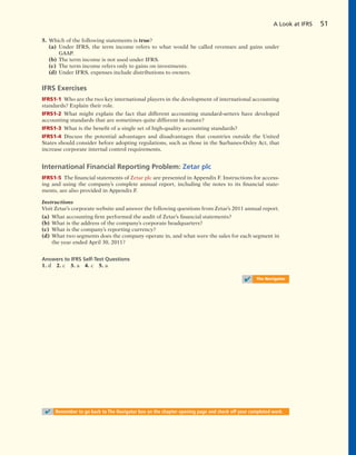 5. Which of the following statements is true?
(a) Under IFRS, the term income refers to what would be called revenues and gains under
GAAP.
(b) The term income is not used under IFRS.
(c) The term income refers only to gains on investments.
(d) Under IFRS, expenses include distributions to owners.
IFRS Exercises
IFRS1-1 Who are the two key international players in the development of international accounting
standards? Explain their role.
IFRS1-2 What might explain the fact that different accounting standard-setters have developed
accounting standards that are sometimes quite different in nature?
IFRS1-3 What is the benefit of a single set of high-quality accounting standards?
IFRS1-4 Discuss the potential advantages and disadvantages that countries outside the United
States should consider before adopting regulations, such as those in the Sarbanes-Oxley Act, that
increase corporate internal control requirements.
International Financial Reporting Problem: Zetar plc
IFRS1-5 The financial statements of Zetar plc are presented in Appendix F. Instructions for access-
ing and using the company’s complete annual report, including the notes to its financial state-
ments, are also provided in Appendix F.
Instructions
Visit Zetar’s corporate website and answer the following questions from Zetar’s 2011 annual report.
(a) What accounting firm performed the audit of Zetar’s financial statements?
(b) What is the address of the company’s corporate headquarters?
(c) What is the company’s reporting currency?
(d) What two segments does the company operate in, and what were the sales for each segment in
the year ended April 30, 2011?
Answers to IFRS Self-Test Questions
1. d 2. c 3. a 4. c 5. a
A Look at IFRS 51
✔ The Navigator
✔ Remember to go back to The Navigator box on the chapter opening page and check off your completed work.
 