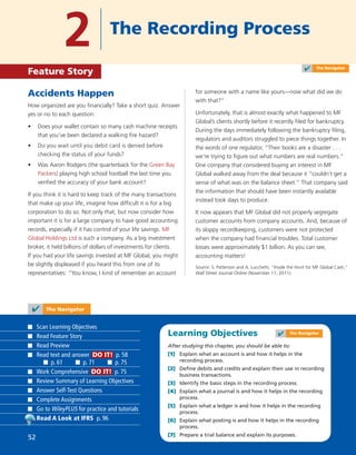 Learning Objectives
After studying this chapter, you should be able to:
[1] Explain what an account is and how it helps in the
recording process.
[2] Deﬁne debits and credits and explain their use in recording
business transactions.
[3] Identify the basic steps in the recording process.
[4] Explain what a journal is and how it helps in the recording
process.
[5] Explain what a ledger is and how it helps in the recording
process.
[6] Explain what posting is and how it helps in the recording
process.
[7] Prepare a trial balance and explain its purposes.
Accidents Happen
How organized are you ﬁnancially? Take a short quiz. Answer
yes or no to each question:
• Does your wallet contain so many cash machine receipts
that you’ve been declared a walking ﬁre hazard?
• Do you wait until you debit card is denied before
checking the status of your funds?
• Was Aaron Rodgers (the quarterback for the Green Bay
Packers) playing high school football the last time you
veriﬁed the accuracy of your bank account?
If you think it is hard to keep track of the many transactions
that make up your life, imagine how difﬁcult it is for a big
corporation to do so. Not only that, but now consider how
important it is for a large company to have good accounting
records, especially if it has control of your life savings. MF
Global Holdings Ltd is such a company. As a big investment
broker, it held billions of dollars of investments for clients.
If you had your life savings invested at MF Global, you might
be slightly displeased if you heard this from one of its
representatives: “You know, I kind of remember an account
for someone with a name like yours—now what did we do
with that?”
Unfortunately, that is almost exactly what happened to MF
Global’s clients shortly before it recently ﬁled for bankruptcy.
During the days immediately following the bankruptcy ﬁling,
regulators and auditors struggled to piece things together. In
the words of one regulator, “Their books are a disaster . . .
we’re trying to ﬁgure out what numbers are real numbers.”
One company that considered buying an interest in MF
Global walked away from the deal because it “couldn’t get a
sense of what was on the balance sheet.” That company said
the information that should have been instantly available
instead took days to produce.
It now appears that MF Global did not properly segregate
customer accounts from company accounts. And, because of
its sloppy recordkeeping, customers were not protected
when the company had ﬁnancial troubles. Total customer
losses were approximately $1 billion. As you can see,
accounting matters!
Source: S. Patterson and A. Lucchetti, “Inside the Hunt for MF Global Cash,”
Wall Street Journal Online (November 11, 2011).
2 The Recording Process
Feature Story
✔ The Navigator
Scan Learning Objectives
Read Feature Story
Read Preview
Read text and answer DO IT! p. 58
p. 61 p. 71 p. 75
Work Comprehensive DO IT! p. 75
Review Summary of Learning Objectives
Answer Self-Test Questions
Complete Assignments
Go to WileyPLUS for practice and tutorials
Read A Look at IFRS p. 96
✔ The Navigator
✔ The Navigator
52
 
