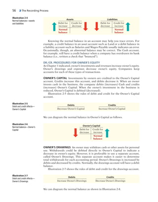 56 2 The Recording Process
Knowing the normal balance in an account may help you trace errors. For
example, a credit balance in an asset account such as Land or a debit balance in
a liability account such as Salaries and Wages Payable usually indicates an error.
Occasionally, though, an abnormal balance may be correct. The Cash account,
for example, will have a credit balance when a company has overdrawn its bank
balance (i.e., written a check that “bounced”).
DR./CR. PROCEDURES FOR OWNER’S EQUITY
As Chapter 1 indicated, owner’s investments and revenues increase owner’s equity.
Owner’s drawings and expenses decrease owner’s equity. Companies keep
accounts for each of these types of transactions.
OWNER’S CAPITAL Investments by owners are credited to the Owner’s Capital
account. Credits increase this account, and debits decrease it. When an owner
invests cash in the business, the company debits (increases) Cash and credits
(increases) Owner’s Capital. When the owner’s investment in the business is
reduced, Owner’s Capital is debited (decreased).
Illustration 2-5 shows the rules of debit and credit for the Owner’s Capital
account.
Illustration 2-4
Normal balances—assets
and liabilities
Debits Credits
Decrease Owner’s Capital Increase Owner’s Capital
Illustration 2-5
Debit and credit effects—
Owner’s Capital
Debits Credits
Increase Owner’s Drawings Decrease Owner’s Drawings
Illustration 2-7
Debit and credit effects—
Owner’s Drawings
We can diagram the normal balance in Owner’s Capital as follows.
OWNER’S DRAWINGS An owner may withdraw cash or other assets for personal
use. Withdrawals could be debited directly to Owner’s Capital to indicate a
decrease in owner’s equity. However, it is preferable to use a separate account,
called Owner’s Drawings. This separate account makes it easier to determine
total withdrawals for each accounting period. Owner’s Drawings is increased by
debits and decreased by credits. Normally, the drawings account will have a debit
balance.
Illustration 2-7 shows the rules of debit and credit for the drawings account.
We can diagram the normal balance as shown in Illustration 2-8.
Assets Liabilities
Debit for Credit for Debit for Credit for
increase decrease decrease increase
Normal Normal
balance balance
Illustration 2-6
Normal balance—Owner’s
Capital
Owner’s Capital
Debit for Credit for
decrease increase
Normal
balance
 