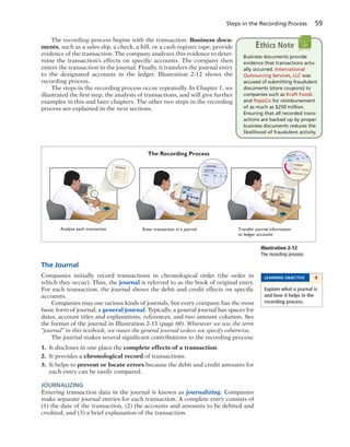 Steps in the Recording Process 59
The recording process begins with the transaction. Business docu-
ments, such as a sales slip, a check, a bill, or a cash register tape, provide
evidence of the transaction. The company analyzes this evidence to deter-
mine the transaction’s effects on specific accounts. The company then
enters the transaction in the journal. Finally, it transfers the journal entry
to the designated accounts in the ledger. Illustration 2-12 shows the
recording process.
The steps in the recording process occur repeatedly. In Chapter 1, we
illustrated the first step, the analysis of transactions, and will give further
examples in this and later chapters. The other two steps in the recording
process are explained in the next sections.
Journal Ledger
Journal
Journal
Journal
Ledger
Assets Liabilities
Stockholders’ Equity
Invoice
Enter transaction in a journal Transfer journal information
to ledger accounts
The Recording Process
Analyze each transaction
Illustration 2-12
The recording process
The Journal
Companies initially record transactions in chronological order (the order in
which they occur). Thus, the journal is referred to as the book of original entry.
For each transaction, the journal shows the debit and credit effects on specific
accounts.
Companies may use various kinds of journals, but every company has the most
basic form of journal, a general journal. Typically, a general journal has spaces for
dates, account titles and explanations, references, and two amount columns. See
the format of the journal in Illustration 2-13 (page 60). Whenever we use the term
“journal” in this textbook, we mean the general journal unless we specify otherwise.
The journal makes several significant contributions to the recording process:
1. It discloses in one place the complete effects of a transaction.
2. It provides a chronological record of transactions.
3. It helps to prevent or locate errors because the debit and credit amounts for
each entry can be easily compared.
JOURNALIZING
Entering transaction data in the journal is known as journalizing. Companies
make separate journal entries for each transaction. A complete entry consists of
(1) the date of the transaction, (2) the accounts and amounts to be debited and
credited, and (3) a brief explanation of the transaction.
LEARNING OBJECTIVE 4
Explain what a journal is
and how it helps in the
recording process.
Business documents provide
evidence that transactions actu-
ally occurred. International
Outsourcing Services, LLC was
accused of submitting fraudulent
documents (store coupons) to
companies such as Kraft Foods
and PepsiCo for reimbursement
of as much as $250 million.
Ensuring that all recorded trans-
actions are backed up by proper
business documents reduces the
likelihood of fraudulent activity.
Ethics Note
 
