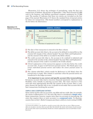 60 2 The Recording Process
Illustration 2-13 shows the technique of journalizing, using the first two
transactions of Softbyte. Recall that on September 1, Ray Neal invested $15,000
cash in the business, and Softbyte purchased computer equipment for $7,000
cash. The number J1 indicates that these two entries are recorded on the first
page of the journal. Illustration 2-13 shows the standard form of journal entries
for these two transactions. (The boxed numbers correspond to explanations in
the list below the illustration.)
1 The date of the transaction is entered in the Date column.
2 The debit account title (that is, the account to be debited) is entered first at the
extreme left margin of the column headed “Account Titles and Explanation,”
and the amount of the debit is recorded in the Debit column.
3 The credit account title (that is, the account to be credited) is indented and
entered on the next line in the column headed “Account Titles and Explanation,”
and the amount of the credit is recorded in the Credit column.
4 A brief explanation of the transaction appears on the line below the credit
account title. A space is left between journal entries. The blank space sep-
arates individual journal entries and makes the entire journal easier to
read.
5 The column titled Ref. (which stands for Reference) is left blank when the
journal entry is made. This column is used later when the journal entries are
transferred to the ledger accounts.
It is important to use correct and specific account titles in journalizing.
Erroneous account titles lead to incorrect financial statements. However, some
flexibility exists initially in selecting account titles. The main criterion is that
each title must appropriately describe the content of the account. Once a com-
pany chooses the specific title to use, it should record under that account title all
later transactions involving the account.1
SIMPLE AND COMPOUND ENTRIES
Some entries involve only two accounts, one debit and one credit. (See, for example,
the entries in Illustration 2-13.) An entry like these is considered a simple entry.
Some transactions, however, require more than two accounts in journalizing. An
entry that requires three or more accounts is a compound entry. To illustrate,
assume that on July 1, Butler Company purchases a delivery truck costing $14,000.
Date Account Titles and Explanation Ref. Debit Credit
2014
Sept. 1 Cash 15,000
Owner’s Capital 15,000
(Owner’s investment of cash in business)
1 Equipment 7,000
Cash 7,000
(Purchase of equipment for cash)
GENERAL JOURNAL J1
Illustration 2-13
Technique of journalizing
1
In homework problems, you should use specific account titles when they are given. When account
titles are not given, you may select account titles that identify the nature and content of each account.
The account titles used in journalizing should not contain explanations such as Cash Paid or Cash
Received.
2
3
4
1
5
 