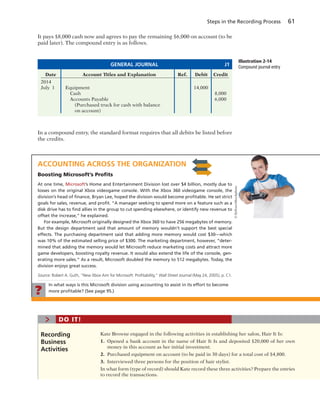 Steps in the Recording Process 61
In a compound entry, the standard format requires that all debits be listed before
the credits.
Date Account Titles and Explanation Ref. Debit Credit
2014
July 1 Equipment 14,000
Cash 8,000
Accounts Payable 6,000
(Purchased truck for cash with balance
on account)
GENERAL JOURNAL J1
Illustration 2-14
Compound journal entry
Kate Browne engaged in the following activities in establishing her salon, Hair It Is:
1. Opened a bank account in the name of Hair It Is and deposited $20,000 of her own
money in this account as her initial investment.
2. Purchased equipment on account (to be paid in 30 days) for a total cost of $4,800.
3. Interviewed three persons for the position of hair stylist.
In what form (type of record) should Kate record these three activities? Prepare the entries
to record the transactions.
Recording
Business
Activities
> DO IT!
It pays $8,000 cash now and agrees to pay the remaining $6,000 on account (to be
paid later). The compound entry is as follows.
ACCOUNTING ACROSS THE ORGANIZATION
Boosting Microsoft’s Proﬁts
At one time, Microsoft’s Home and Entertainment Division lost over $4 billion, mostly due to
losses on the original Xbox videogame console. With the Xbox 360 videogame console, the
division’s head of ﬁnance, Bryan Lee, hoped the division would become proﬁtable. He set strict
goals for sales, revenue, and proﬁt. “A manager seeking to spend more on a feature such as a
disk drive has to ﬁnd allies in the group to cut spending elsewhere, or identify new revenue to
offset the increase,” he explained.
For example, Microsoft originally designed the Xbox 360 to have 256 megabytes of memory.
But the design department said that amount of memory wouldn’t support the best special
effects. The purchasing department said that adding more memory would cost $30—which
was 10% of the estimated selling price of $300. The marketing department, however, “deter-
mined that adding the memory would let Microsoft reduce marketing costs and attract more
game developers, boosting royalty revenue. It would also extend the life of the console, gen-
erating more sales.” As a result, Microsoft doubled the memory to 512 megabytes. Today, the
division enjoys great success.
Source: Robert A. Guth, “New Xbox Aim for Microsoft: Proﬁtability,” Wall Street Journal (May 24, 2005), p. C1.
?
In what ways is this Microsoft division using accounting to assist in its effort to become
more proﬁtable? (See page 95.)
©flyfloor/iStockphoto
 