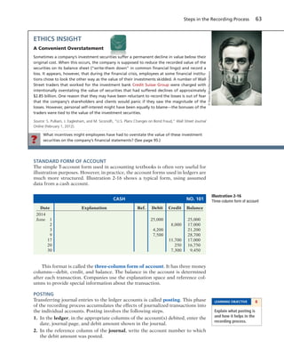 What incentives might employees have had to overstate the value of these investment
securities on the company’s ﬁnancial statements? (See page 95.)?
Steps in the Recording Process 63
STANDARD FORM OF ACCOUNT
The simple T-account form used in accounting textbooks is often very useful for
illustration purposes. However, in practice, the account forms used in ledgers are
much more structured. Illustration 2-16 shows a typical form, using assumed
data from a cash account.
ETHICS INSIGHT
A Convenient Overstatement
Sometimes a company’s investment securities suffer a permanent decline in value below their
original cost. When this occurs, the company is supposed to reduce the recorded value of the
securities on its balance sheet (“write-them down” in common ﬁnancial lingo) and record a
loss. It appears, however, that during the ﬁnancial crisis, employees at some ﬁnancial institu-
tions chose to look the other way as the value of their investments skidded. A number of Wall
Street traders that worked for the investment bank Credit Suisse Group were charged with
intentionally overstating the value of securities that had suffered declines of approximately
$2.85 billion. One reason that they may have been reluctant to record the losses is out of fear
that the company’s shareholders and clients would panic if they saw the magnitude of the
losses. However, personal self-interest might have been equally to blame—the bonuses of the
traders were tied to the value of the investment securities.
Source: S. Pulliam, J. Eaglesham, and M. Siconolﬁ, “U.S. Plans Changes on Bond Fraud,” Wall Street Journal
Online (February 1, 2012).
CASH NO. 101
Date Explanation Ref. Debit Credit Balance
2014
June 1 25,000 25,000
2 8,000 17,000
3 4,200 21,200
9 7,500 28,700
17 11,700 17,000
20 250 16,750
30 7,300 9,450
Illustration 2-16
Three-column form of account
This format is called the three-column form of account. It has three money
columns—debit, credit, and balance. The balance in the account is determined
after each transaction. Companies use the explanation space and reference col-
umns to provide special information about the transaction.
POSTING
Transferring journal entries to the ledger accounts is called posting. This phase
of the recording process accumulates the effects of journalized transactions into
the individual accounts. Posting involves the following steps.
1. In the ledger, in the appropriate columns of the account(s) debited, enter the
date, journal page, and debit amount shown in the journal.
2. In the reference column of the journal, write the account number to which
the debit amount was posted.
LEARNING OBJECTIVE 6
Explain what posting is
and how it helps in the
recording process.
©NunoSilva/iStockphoto
 