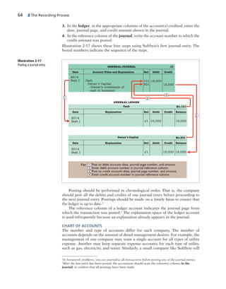 64 2 The Recording Process
3. In the ledger, in the appropriate columns of the account(s) credited, enter the
date, journal page, and credit amount shown in the journal.
4. In the reference column of the journal, write the account number to which the
credit amount was posted.
Illustration 2-17 shows these four steps using Softbyte’s first journal entry. The
boxed numbers indicate the sequence of the steps.
2
In homework problems, you can journalize all transactions before posting any of the journal entries.
3
After the last entry has been posted, the accountant should scan the reference column in the
journal, to confirm that all postings have been made.
2014
Sept.1 Cash
Owner's Capital
(Owner’s investment of
cash in business)
Date Account Titles and Explanation
GENERAL JOURNAL
Ref. Debit Credit
J1
2014
Sept.1
Date Explanation Ref. Debit Credit Balance
No.101Cash
GENERAL LEDGER
Key: Post to debit account–date, journal page number, and amount.
Enter debit account number in journal reference column.
Post to credit account–date, journal page number, and amount.
Enter credit account number in journal reference column.
No.301
2014
Sept.1
Date Explanation Ref. Debit Credit Balance
Owner's Capital
2
2
4
4
1
1
3
3
15,000
15,000
J1 15,000 15,000
J1 15,000 15,000
101
301
Illustration 2-17
Posting a journal entry
Posting should be performed in chronological order. That is, the company
should post all the debits and credits of one journal entry before proceeding to
the next journal entry. Postings should be made on a timely basis to ensure that
the ledger is up to date.2
The reference column of a ledger account indicates the journal page from
which the transaction was posted.3
The explanation space of the ledger account
is used infrequently because an explanation already appears in the journal.
CHART OF ACCOUNTS
The number and type of accounts differ for each company. The number of
accounts depends on the amount of detail management desires. For example, the
management of one company may want a single account for all types of utility
expense. Another may keep separate expense accounts for each type of utility,
such as gas, electricity, and water. Similarly, a small company like Softbyte will
 