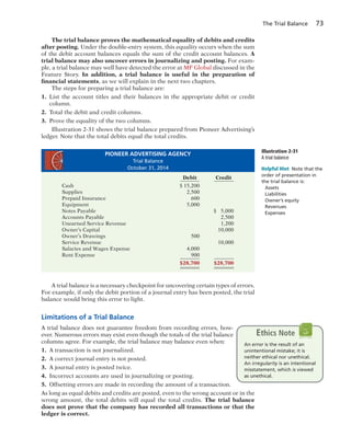 The Trial Balance 73
The trial balance proves the mathematical equality of debits and credits
after posting. Under the double-entry system, this equality occurs when the sum
of the debit account balances equals the sum of the credit account balances. A
trial balance may also uncover errors in journalizing and posting. For exam-
ple, a trial balance may well have detected the error at MF Global discussed in the
Feature Story. In addition, a trial balance is useful in the preparation of
financial statements, as we will explain in the next two chapters.
The steps for preparing a trial balance are:
1. List the account titles and their balances in the appropriate debit or credit
column.
2. Total the debit and credit columns.
3. Prove the equality of the two columns.
Illustration 2-31 shows the trial balance prepared from Pioneer Advertising’s
ledger. Note that the total debits equal the total credits.
Illustration 2-31
A trial balance
A trial balance is a necessary checkpoint for uncovering certain types of errors.
For example, if only the debit portion of a journal entry has been posted, the trial
balance would bring this error to light.
Limitations of a Trial Balance
A trial balance does not guarantee freedom from recording errors, how-
ever. Numerous errors may exist even though the totals of the trial balance
columns agree. For example, the trial balance may balance even when:
1. A transaction is not journalized.
2. A correct journal entry is not posted.
3. A journal entry is posted twice.
4. Incorrect accounts are used in journalizing or posting.
5. Offsetting errors are made in recording the amount of a transaction.
As long as equal debits and credits are posted, even to the wrong account or in the
wrong amount, the total debits will equal the total credits. The trial balance
does not prove that the company has recorded all transactions or that the
ledger is correct.
Helpful Hint Note that the
order of presentation in
the trial balance is:
Assets
Liabilities
Owner’s equity
Revenues
Expenses
An error is the result of an
unintentional mistake; it is
neither ethical nor unethical.
An irregularity is an intentional
misstatement, which is viewed
as unethical.
Ethics Note
PIONEER ADVERTISING AGENCY
Trial Balance
October 31, 2014
Debit Credit
Cash $ 15,200
Supplies 2,500
Prepaid Insurance 600
Equipment 5,000
Notes Payable $ 5,000
Accounts Payable 2,500
Unearned Service Revenue 1,200
Owner’s Capital 10,000
Owner’s Drawings 500
Service Revenue 10,000
Salaries and Wages Expense 4,000
Rent Expense 900
$28,700 $28,700
 