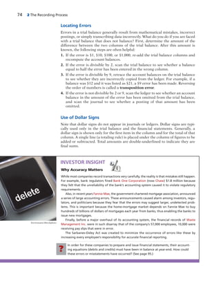 74 2 The Recording Process
Locating Errors
Errors in a trial balance generally result from mathematical mistakes, incorrect
postings, or simply transcribing data incorrectly. What do you do if you are faced
with a trial balance that does not balance? First, determine the amount of the
difference between the two columns of the trial balance. After this amount is
known, the following steps are often helpful:
1. If the error is $1, $10, $100, or $1,000, re-add the trial balance columns and
recompute the account balances.
2. If the error is divisible by 2, scan the trial balance to see whether a balance
equal to half the error has been entered in the wrong column.
3. If the error is divisible by 9, retrace the account balances on the trial balance
to see whether they are incorrectly copied from the ledger. For example, if a
balance was $12 and it was listed as $21, a $9 error has been made. Reversing
the order of numbers is called a transposition error.
4. If the error is not divisible by 2 or 9, scan the ledger to see whether an account
balance in the amount of the error has been omitted from the trial balance,
and scan the journal to see whether a posting of that amount has been
omitted.
Use of Dollar Signs
Note that dollar signs do not appear in journals or ledgers. Dollar signs are typi-
cally used only in the trial balance and the financial statements. Generally, a
dollar sign is shown only for the first item in the column and for the total of that
column. A single line (a totaling rule) is placed under the column of figures to be
added or subtracted. Total amounts are double-underlined to indicate they are
final sums.
In order for these companies to prepare and issue ﬁnancial statements, their account-
ing equations (debits and credits) must have been in balance at year-end. How could
these errors or misstatements have occurred? (See page 95.)
Why Accuracy Matters
While most companies record transactions very carefully, the reality is that mistakes still happen.
For example, bank regulators ﬁned Bank One Corporation (now Chase) $1.8 million because
they felt that the unreliability of the bank’s accounting system caused it to violate regulatory
requirements.
Also, in recent years Fannie Mae, the government-chartered mortgage association, announced
a series of large accounting errors. These announcements caused alarm among investors, regu-
lators, and politicians because they fear that the errors may suggest larger, undetected prob-
lems. This is important because the home-mortgage market depends on Fannie Mae to buy
hundreds of billions of dollars of mortgages each year from banks, thus enabling the banks to
issue new mortgages.
Finally, before a major overhaul of its accounting system, the ﬁnancial records of Waste
Management Inc. were in such disarray that of the company’s 57,000 employees, 10,000 were
receiving pay slips that were in error.
The Sarbanes-Oxley Act was created to minimize the occurrence of errors like these by
increasing every employee’s responsibility for accurate ﬁnancial reporting.
INVESTOR INSIGHT
?
Enviromatic/iStockphoto
 