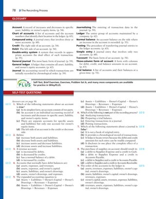 78 2 The Recording Process
Account A record of increases and decreases in specific
asset, liability, or owner’s equity items. (p. 54).
Chart of accounts A list of accounts and the account
numbers that identify their location in the ledger. (p. 65).
Compound entry A journal entry that involves three or
more accounts. (p. 60).
Credit The right side of an account. (p. 54).
Debit The left side of an account. (p. 54).
Double-entry system A system that records in appro-
priate accounts the dual effect of each transaction.
(p. 55).
General journal The most basic form of journal. (p. 59).
General ledger A ledger that contains all asset, liability,
and owner’s equity accounts. (p. 62).
Journal An accounting record in which transactions are
initially recorded in chronological order. (p. 59).
Journalizing The entering of transaction data in the
journal. (p. 59).
Ledger The entire group of accounts maintained by a
company. (p. 62).
Normal balance An account balance on the side where
an increase in the account is recorded. (p. 55).
Posting The procedure of transferring journal entries to
the ledger accounts. (p. 63).
Simple entry A journal entry that involves only two
accounts. (p. 60).
T-account The basic form of an account. (p. 54).
Three-column form of account A form with columns
for debit, credit, and balance amounts in an account.
(p. 63).
Trial balance A list of accounts and their balances at a
given time. (p. 72).
GLOSSARY
Self-Test, Brief Exercises, Exercises, Problem Set A, and many more components are available
for practice in WileyPLUS.
Answers are on page 96.
1. Which of the following statements about an account
is true?
(a) In its simplest form, an account consists of two parts.
(b) An account is an individual accounting record of
increases and decreases in specific asset, liability,
and owner’s equity items.
(c) There are separate accounts for specific assets
and liabilities but only one account for owner’s
equity items.
(d) The left side of an account is the credit or decrease
side.
2. Debits:
(a) increase both assets and liabilities.
(b) decrease both assets and liabilities.
(c) increase assets and decrease liabilities.
(d) decrease assets and increase liabilities.
3. A revenue account:
(a) is increased by debits.
(b) is decreased by credits.
(c) has a normal balance of a debit.
(d) is increased by credits.
4. Accounts that normally have debit balances are:
(a) assets, expenses, and revenues.
(b) assets, expenses, and owner’s capital.
(c) assets, liabilities, and owner’s drawings.
(d) assets, owner’s drawings, and expenses.
5. The expanded accounting equation is:
(a) Assets 1 Liabilities 5 Owner’s Capital 1 Owner’s
Drawings 1 Revenues 1 Expenses
(b) Assets 5 Liabilities 1 Owner’s Capital 1 Owner’s
Drawings 1 Revenues 2 Expenses
(c) Assets 5 Liabilities 2 Owner’s Capital 2 Owner’s
Drawings 2 Revenues 2 Expenses
(d) Assets 5 Liabilities 1 Owner’s Capital 2 Owner’s
Drawings 1 Revenues 2 Expenses
6. Which of the following is not part of the recording process?
(a) Analyzing transactions.
(b) Preparing a trial balance.
(c) Entering transactions in a journal.
(d) Posting transactions.
7. Which of the following statements about a journal is
false?
(a) It is not a book of original entry.
(b) It provides a chronological record of transactions.
(c) It helps to locate errors because the debit and credit
amounts for each entry can be readily compared.
(d) It discloses in one place the complete effect of a
transaction.
8. The purchase of supplies on account should result in:
(a) a debit to Supplies Expense and a credit to Cash.
(b) a debit to Supplies Expense and a credit to
Accounts Payable.
(c) a debit to Supplies and a credit to Accounts Payable.
(d) a debit to Supplies and a credit to Accounts Receivable.
9. The order of the accounts in the ledger is:
(a) assets, revenues, expenses, liabilities, owner’s cap-
ital, owner’s drawings.
(b) assets, liabilities, owner’s capital, owner’s drawings,
revenues, expenses.
(c) owner’s capital, assets, revenues, expenses, liabilities,
owner’s drawings.
(d) revenues, assets, expenses, liabilities, owner’s cap-
ital, owner’s drawings.
SELF-TEST QUESTIONS
(LO 1)
(LO 2)
(LO 2)
(LO 2)
(LO 2)
(LO 3)
(LO 4)
(LO 4)
(LO 5)
 