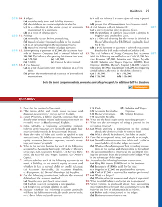 Questions 79
10. A ledger:
(a) contains only asset and liability accounts.
(b) should show accounts in alphabetical order.
(c) is a collection of the entire group of accounts
maintained by a company.
(d) is a book of original entry.
11. Posting:
(a) normally occurs before journalizing.
(b) transfers ledger transaction data to the journal.
(c) is an optional step in the recording process.
(d) transfers journal entries to ledger accounts.
12. Before posting a payment of $5,000, the Accounts Pay-
able of Senator Company had a normal balance of
$16,000. The balance after posting this transaction was:
(a) $21,000. (c) $11,000.
(b) $5,000. (d) Cannot be determined.
13. A trial balance:
(a) is a list of accounts with their balances at a given
time.
(b) proves the mathematical accuracy of journalized
transactions.
(c) will not balance if a correct journal entry is posted
twice.
(d) proves that all transactions have been recorded.
14. A trial balance will not balance if:
(a) a correct journal entry is posted twice.
(b) the purchase of supplies on account is debited to
Supplies and credited to Cash.
(c) a $100 cash drawing by the owner is debited to
Owner’s Drawings for $1,000 and credited to Cash
for $100.
(d) a $450 payment on account is debited to Accounts
Payable for $45 and credited to Cash for $45.
15. The trial balance of Jeong Company had accounts
with the following normal balances: Cash $5,000, Ser-
vice Revenue $85,000, Salaries and Wages Payable
$4,000, Salaries and Wages Expense $40,000, Rent
Expense $10,000, Owner’s Capital $42,000; Owner’s
Drawings $15,000; Equipment $61,000. In preparing
a trial balance, the total in the debit column is:
(a) $131,000. (c) $91,000.
(b) $216,000. (d) $116,000.
(LO 5)
(LO 6)
(LO 6)
(LO 7)
(LO 7)
(LO 7)
Go to the book’s companion website, www.wiley.com/college/weygandt, for additional Self-Test Questions.
✔ The Navigator
1. Describe the parts of a T-account.
2. “The terms debit and credit mean increase and
decrease, respectively.” Do you agree? Explain.
3. Heath Precourt, a fellow student, contends that the
double-entry system means each transaction must be
recorded twice. Is Heath correct? Explain.
4. Erica Mendez, a beginning accounting student,
believes debit balances are favorable and credit bal-
ances are unfavorable. Is Erica correct? Discuss.
5. State the rules of debit and credit as applied to (a)
asset accounts, (b) liability accounts, and (c) the owner’s
equity accounts (revenue, expenses, owner’s draw-
ings, and owner’s capital).
6. What is the normal balance for each of the following
accounts? (a) Accounts Receivable. (b) Cash. (c) Owner’s
Drawings. (d) Accounts Payable. (e) Service Rev-
enue. (f) Salaries and Wages Expense. (g) Owner’s
Capital.
7. Indicate whether each of the following accounts is an
asset, a liability, or an owner’s equity account and
whether it has a normal debit or credit balance:
(a) Accounts Receivable, (b) Accounts Payable,
(c) Equipment, (d) Owner’s Drawings, (e) Supplies.
8. For the following transactions, indicate the account
debited and the account credited.
(a) Supplies are purchased on account.
(b) Cash is received on signing a note payable.
(c) Employees are paid salaries in cash.
9. Indicate whether the following accounts generally
will have (a) debit entries only, (b) credit entries only,
or (c) both debit and credit entries.
QUESTIONS
(1) Cash. (5) Salaries and Wages
(2) Accounts Receivable. Expense.
(3) Owner’s Drawings. (6) Service Revenue.
(4) Accounts Payable.
10. What are the basic steps in the recording process?
11. What are the advantages of using a journal in the
recording process?
12. (a) When entering a transaction in the journal,
should the debit or credit be written first?
(b) Which should be indented, the debit or credit?
13. Describe a compound entry, and provide an example.
14. (a) Should business transaction debits and credits be
recorded directly in the ledger accounts?
(b) What are the advantages of first recording transac-
tions in the journal and then posting to the ledger?
15. The account number is entered as the last step in post-
ing the amounts from the journal to the ledger. What
is the advantage of this step?
16. Journalize the following business transactions.
(a) Qing Wei invests $9,000 cash in the business.
(b) Insurance of $800 is paid for the year.
(c) Supplies of $2,000 are purchased on account.
(d) Cash of $7,500 is received for services performed.
17. (a) What is a ledger?
(b) What is a chart of accounts and why is it important?
18. What is a trial balance and what are its purposes?
19. Victor Grimm is confused about how accounting
information flows through the accounting system. He
believes the flow of information is as follows.
(a) Debits and credits posted to the ledger.
(b) Business transaction occurs.
 