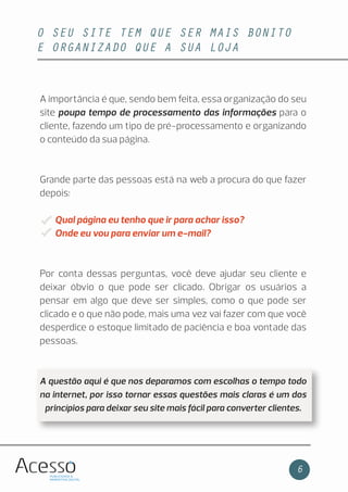 O SEU SITE TEM QUE SER MAIS BONITO
E ORGANIZADO QUE A SUA LOJA
6
A importância é que, sendo bem feita, essa organização do seu
site poupa tempo de processamento das informações para o
cliente, fazendo um tipo de pré-processamento e organizando
o conteúdo da sua página.
Grande parte das pessoas está na web a procura do que fazer
depois:
Qual página eu tenho que ir para achar isso?
Onde eu vou para enviar um e-mail?
Por conta dessas perguntas, você deve ajudar seu cliente e
deixar óbvio o que pode ser clicado. Obrigar os usuários a
pensar em algo que deve ser simples, como o que pode ser
clicado e o que não pode, mais uma vez vai fazer com que você
desperdice o estoque limitado de paciência e boa vontade das
pessoas.
A questão aqui é que nos deparamos com escolhas o tempo todo
na internet, por isso tornar essas questões mais claras é um dos
princípios para deixar seu site mais fácil para converter clientes.
 