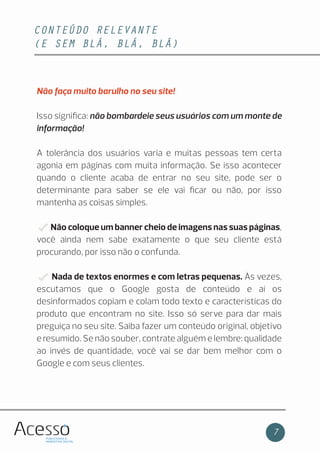 CONTEÚDO RELEVANTE
(E SEM BLÁ, BLÁ, BLÁ)
7
Não faça muito barulho no seu site!
Isso signiﬁca: não bombardeie seus usuários com um monte de
informação!
A tolerância dos usuários varia e muitas pessoas tem certa
agonia em páginas com muita informação. Se isso acontecer
quando o cliente acaba de entrar no seu site, pode ser o
determinante para saber se ele vai ﬁcar ou não, por isso
mantenha as coisas simples.
Não coloque um banner cheio de imagens nas suas páginas,
você ainda nem sabe exatamente o que seu cliente está
procurando, por isso não o confunda.
Nada de textos enormes e com letras pequenas. Às vezes,
escutamos que o Google gosta de conteúdo e aí os
desinformados copiam e colam todo texto e características do
produto que encontram no site. Isso só serve para dar mais
preguiça no seu site. Saiba fazer um conteúdo original, objetivo
e resumido. Se não souber, contrate alguém e lembre: qualidade
ao invés de quantidade, você vai se dar bem melhor com o
Google e com seus clientes.
 