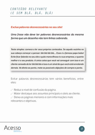 CONTEÚDO RELEVANTE
(E SEM BLÁ, BLÁ, BLÁ)
8
Exclua palavras desnecessárias no seu site!
Uma frase não deve ter palavras desnecessárias da mesma
forma que um desenho não tem linhas sobrando.
Teste simples: comece a ler seus próprios conteúdos. Se aquela vozinha na
sua cabeça começar a pensar: blá blá blá blá.... Esse é o famoso papo bobo!
Evite ﬁcar falando no seu site o quão maravilhosa é a sua empresa, o quanto
melhor é o seu produto. A única coisa que você vai conseguir com isso é um
cliente cansado de ler blá blá bla e isso é um sinal de que você está enrolando
demais. Vá direto ao ponto, mate as possíveis objeções de compra e ponto.
Evitar palavras desnecessárias tem vários benefícios, entre
eles:
Reduz o nível de confusão da página.
Maior destaque aos assuntos principais e úteis ao cliente.
Deixa as páginas menores e com informações mais
relevantes e objetivas.
 