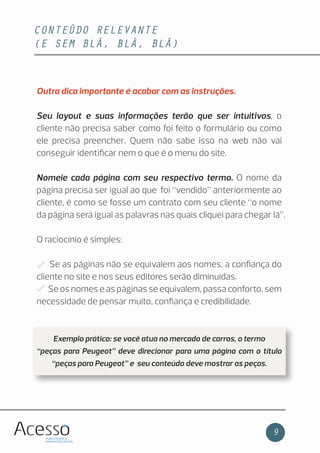 CONTEÚDO RELEVANTE
(E SEM BLÁ, BLÁ, BLÁ)
9
Outra dica importante é acabar com as instruções.
Seu layout e suas informações terão que ser intuitivos, o
cliente não precisa saber como foi feito o formulário ou como
ele precisa preencher. Quem não sabe isso na web não vai
conseguir identiﬁcar nem o que é o menu do site.
Nomeie cada página com seu respectivo termo. O nome da
página precisa ser igual ao que foi “vendido” anteriormente ao
cliente, é como se fosse um contrato com seu cliente “o nome
da página será igual as palavras nas quais cliquei para chegar lá”.
O raciocínio é simples:
Se as páginas não se equivalem aos nomes, a conﬁança do
cliente no site e nos seus editores serão diminuídas.
Se os nomes e as páginas se equivalem, passa conforto, sem
necessidade de pensar muito, conﬁança e credibilidade.
Exemplo prático: se você atua no mercado de carros, o termo
“peças para Peugeot” deve direcionar para uma página com o título
“peças para Peugeot” e seu conteúdo deve mostrar as peças.
 