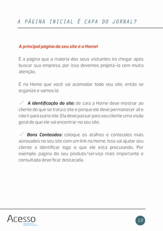 A PÁGINA INICIAL É CAPA DO JORNAL?
10
A principal página do seu site é a Home!
É a página que a maioria dos seus visitantes irá chegar após
buscar sua empresa, por isso devemos projetá-la com muita
atenção.
É na Home que você vai acomodar todo seu site, então se
organize e vamos lá:
A identiﬁcação do site: de cara a Home deve mostrar ao
cliente do que se trata o site e porque ele deve permanecer ali e
não ir para outro site. Ela deve passar para seu cliente uma visão
geral do que ele vai encontrar no seu site.
Bons Conteúdos: coloque os atalhos e conteúdos mais
acessados no seu site com um link na Home. Isso vai ajudar seu
cliente a identiﬁcar logo o que ele está procurando. Por
exemplo: página do seu produto/serviço mais importante e
consultada deve ﬁcar destacada.
 