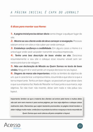 A PÁGINA INICIAL É CAPA DO JORNAL?
11
6 dicas para montar sua Home:
1:. A página inicial precisa deixar óbvio como chegar a qualquer lugar do
site.
2:. Mostre ao seu cliente onde ele deve começar a navegação. Pessoas
odeiam entrar em sites e não saber por onde começar.
3:. Estabeleça conﬁança e credibilidade. Em alguns casos a Home é o
único lugar onde você vai poder transmitir essa boa impressão.
4:. Tenha uma boa descrição de boas vindas ao site. Descreva
resumidamente o seu site e coloque esse resumo visível sem ser
necessário barra de rolagem.
5:. Não use declaração de Missão ou Quem Somos no texto de boas
vindas. Ninguém lê e você perde um espaço decisivo no seu layout.
6:. Slogans da marca são importantes, então se lembre do objetivo de
um, que é caracterizar a empresa inteira, resumindo o que ela é e o que a
torna importante. Tenha um bom slogan, se possível um que deixe claro
o que sua empresa faz. Nada de ﬁlosofar na frase junto a sua marca, seja
objetivo. Se não tiver não invente, deixe sem nada e não polua seu
layout.
Importante: lembre-se que a maioria dos clientes vai entrar pela home e muitos deles
vão sair sem nem mesmo ir para outras páginas, por isso seja objetivo e coloque coisas
realmente úteis. Elementos que sejam bastante promovidos na página inicial tendem a
obter tráfego muito maior, então foco no produto lucrativo e esqueça o texto resumido de
Quem Somos que você colocou ali para completar o layout.
 