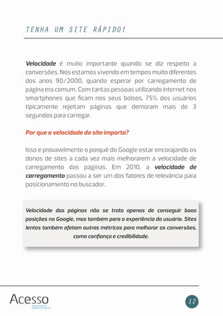 TENHA UM SITE RÁPIDO!
12
Velocidade é muito importante quando se diz respeito a
conversões. Nós estamos vivendo em tempos muito diferentes
dos anos 90/2000, quando esperar por carregamento de
página era comum. Com tantas pessoas utilizando internet nos
smartphones que ﬁcam nos seus bolsos, 75% dos usuários
tipicamente rejeitam páginas que demoram mais de 3
segundos para carregar.
Por que a velocidade do site importa?
Isso é provavelmente o porquê do Google estar encorajando os
donos de sites a cada vez mais melhorarem a velocidade de
carregamento das páginas. Em 2010, a velocidade de
carregamento passou a ser um dos fatores de relevância para
posicionamento no buscador.
Velocidade das páginas não se trata apenas de conseguir boas
posições no Google, mas também para a experiência do usuário. Sites
lentos também afetam outras métricas para melhorar as conversões,
como conﬁança e credibilidade.
 