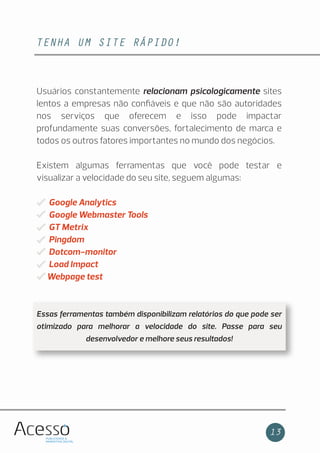 TENHA UM SITE RÁPIDO!
13
Usuários constantemente relacionam psicologicamente sites
lentos a empresas não conﬁáveis e que não são autoridades
nos serviços que oferecem e isso pode impactar
profundamente suas conversões, fortalecimento de marca e
todos os outros fatores importantes no mundo dos negócios.
Existem algumas ferramentas que você pode testar e
visualizar a velocidade do seu site, seguem algumas:
Google Analytics
Google Webmaster Tools
GT Metrix
Pingdom
Dotcom-monitor
Load Impact
Webpage test
Essas ferramentas também disponibilizam relatórios do que pode ser
otimizado para melhorar a velocidade do site. Passe para seu
desenvolvedor e melhore seus resultados!
 
