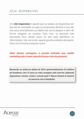 SEJA RESPONSIVO!
14
Um site responsivo é aquele que se adapta ao dispositivo em
que ele for acessado, ou seja, se as pessoas abrirem o seu site
nos seus smartphones ou tablets ele vai se adaptar e abrir de
forma amigável ao usuário. Com isso, as pessoas não
precisarão ﬁcar dando zoom na tela para identiﬁcar as
informações, não vai existir aquele grande problema de querer
clicar em um ícone e acessar outro.
Além dessas vantagens, é preciso entender que mobile
marketing não é mais coisa do futuro e sim do presente.
Baseando-se ainda em dados de 2014, aproximadamente 43 milhões
de brasileiros com 12 anos ou mais navegam pela internet utilizando
dispositivos móveis, revela o estudo pela F/Nazca Saatchi & Saatchi
em parceria com o Datafolha.
 