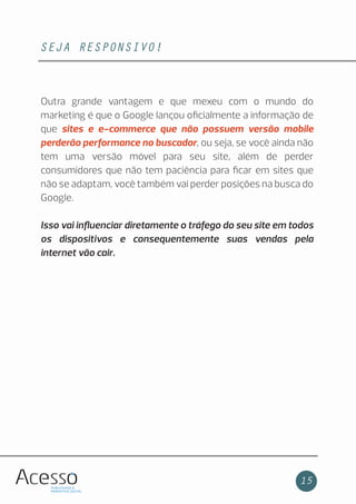 SEJA RESPONSIVO!
15
Outra grande vantagem e que mexeu com o mundo do
marketing é que o Google lançou oﬁcialmente a informação de
que sites e e-commerce que não possuem versão mobile
perderão performance no buscador, ou seja, se você ainda não
tem uma versão móvel para seu site, além de perder
consumidores que não tem paciência para ﬁcar em sites que
não se adaptam, você também vai perder posições na busca do
Google.
Isso vai inﬂuenciar diretamente o tráfego do seu site em todos
os dispositivos e consequentemente suas vendas pela
internet vão cair.
 