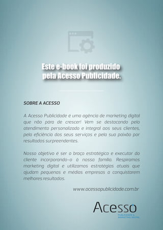 SOBRE A ACESSO
A Acesso Publicidade é uma agência de marketing digital
que não pára de crescer! Vem se destacando pelo
atendimento personalizado e integral aos seus clientes,
pela eﬁciência dos seus serviços e pela sua paixão por
resultados surpreendentes.
Nosso objetivo é ser o braço estratégico e executor do
cliente incorporando-o à nossa família. Respiramos
marketing digital e utilizamos estratégias atuais que
ajudam pequenas e médias empresas a conquistarem
melhores resultados.
Este e-book foi produzido
pela Acesso Publicidade.
www.acessopublicidade.com.br
 