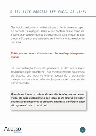 O SEU SITE PRECISA SER FÁCIL DE USAR!
1
O princípio básico de um website é que o cliente deve ser capaz
de entender sua página, saber o que contém nela e como ele
deverá usar sem ter que se esforçar muito para chegar ao que
procura. Sua página na web deve ser intuitiva, lógica e evidente
por si só.
Então, como criar um site onde meu cliente não precise pensar
muito?
Na construção do seu site, pense em um site para pessoas
totalmente leigas em internet. Isso mesmo! Imagine aquele seu
tio distante que mora no interior acessando e precisando
navegar no seu site, o quão simples precisa ser para que ele
possa entender.
Quando você tem um site onde seu cliente não precisa pensar
muito, ele sabe exatamente o que fazer: só de olhar já vai saber
onde estão as categorias de produtos, onde está o endereço, onde
clicar para entrar em contato, etc.
 