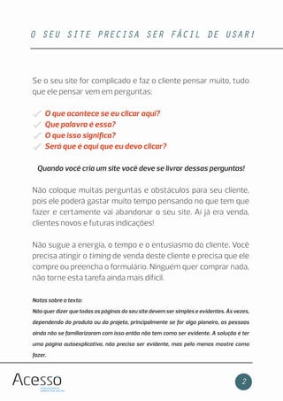 O SEU SITE PRECISA SER FÁCIL DE USAR!
2
Se o seu site for complicado e faz o cliente pensar muito, tudo
que ele pensar vem em perguntas:
O que acontece se eu clicar aqui?
Que palavra é essa?
O que isso signiﬁca?
Será que é aqui que eu devo clicar?
Quando você cria um site você deve se livrar dessas perguntas!
Não coloque muitas perguntas e obstáculos para seu cliente,
pois ele poderá gastar muito tempo pensando no que tem que
fazer e certamente vai abandonar o seu site. Aí já era venda,
clientes novos e futuras indicações!
Não sugue a energia, o tempo e o entusiasmo do cliente. Você
precisa atingir o timing de venda deste cliente e precisa que ele
compre ou preencha o formulário. Ninguém quer comprar nada,
não torne esta tarefa ainda mais difícil.
Notas sobre o texto:
Não quer dizer que todas as páginas do seu site devem ser simples e evidentes. Às vezes,
dependendo do produto ou do projeto, principalmente se for algo pioneiro, as pessoas
ainda não se familiarizaram com isso então não tem como ser evidente. A solução é ter
uma página autoexplicativa, não precisa ser evidente, mas pelo menos mostre como
fazer.
 