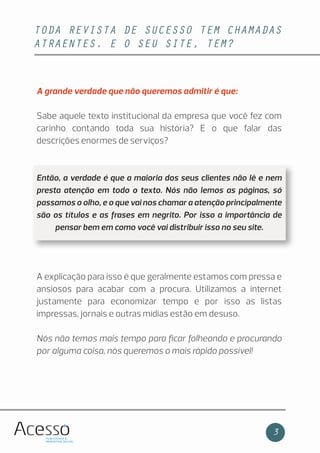 TODA REVISTA DE SUCESSO TEM CHAMADAS
ATRAENTES. E O SEU SITE, TEM?
3
A grande verdade que não queremos admitir é que:
Sabe aquele texto institucional da empresa que você fez com
carinho contando toda sua história? E o que falar das
descrições enormes de serviços?
Então, a verdade é que a maioria dos seus clientes não lê e nem
presta atenção em todo o texto. Nós não lemos as páginas, só
passamos o olho, e o que vai nos chamar a atenção principalmente
são os títulos e as frases em negrito. Por isso a importância de
pensar bem em como você vai distribuir isso no seu site.
A explicação para isso é que geralmente estamos com pressa e
ansiosos para acabar com a procura. Utilizamos a internet
justamente para economizar tempo e por isso as listas
impressas, jornais e outras mídias estão em desuso.
Nós não temos mais tempo para ﬁcar folheando e procurando
por alguma coisa, nós queremos o mais rápido possível!
 