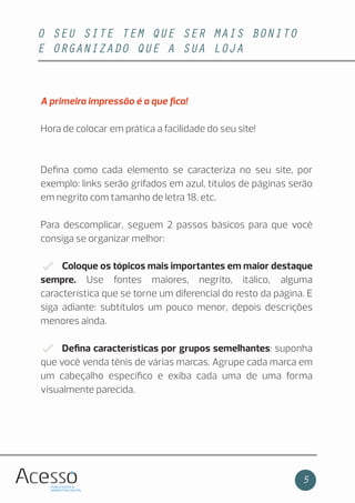 O SEU SITE TEM QUE SER MAIS BONITO
E ORGANIZADO QUE A SUA LOJA
5
A primeira impressão é a que ﬁca!
Hora de colocar em prática a facilidade do seu site!
Deﬁna como cada elemento se caracteriza no seu site, por
exemplo: links serão grifados em azul, títulos de páginas serão
em negrito com tamanho de letra 18, etc.
Para descomplicar, seguem 2 passos básicos para que você
consiga se organizar melhor:
Coloque os tópicos mais importantes em maior destaque
sempre. Use fontes maiores, negrito, itálico, alguma
característica que se torne um diferencial do resto da página. E
siga adiante: subtítulos um pouco menor, depois descrições
menores ainda.
Deﬁna características por grupos semelhantes: suponha
que você venda tênis de várias marcas. Agrupe cada marca em
um cabeçalho especíﬁco e exiba cada uma de uma forma
visualmente parecida.
 