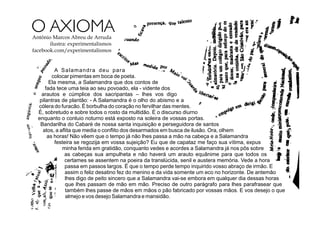 A Salamandra deu para
colocar pimentas em boca de poeta.
Ela mesma, a Salamandra que dos contos de
fada tece uma teia ao seu povoado, ela - vidente dos
arautos e cúmplice dos sacripantas – lhes vos digo
pilantras de plantão: - A Salamandra é o olho do abismo e a
cólera do furacão. É borbulha do coração no fervilhar das mentes.
É, sobretudo e sobre todos o rosto da multidão. É o discurso diurno
enquanto o conluio noturno está exposto na soleira de vossas portas.
Bandarilha do Cabaré de nossa santa inquisição e perseguidora de santos
atos, a aﬂita que media o conﬂito dos desarmados em busca de ilusão. Ora, olhem
as horas! Não vêem que o tempo já não lhes passa a mão na cabeça e a Salamandra
festeira se regozija em vossa sujeição? Eu que de capataz me faço sua vítima, expus
minha ferida em gratidão, conquanto vedes e acordes a Salamandra já nos pôs sobre
as cabeças sua ampulheta e não haverá um arauto equânime para que todos os
certames se assentem na poeira da translúcida, senil e austera memória. Vede a hora
passa em passos largos. É que o tempo perde tempo inquirido vosso abraço de irmão. E
assim o feliz desatino fez do menino e da vida somente um eco no horizonte. De antemão
lhes digo de peito sincero que a Salamandra vai-se embora em qualquer dia dessas horas
que lhes passam de mão em mão. Preciso de outro parágrafo para lhes parafrasear que
também lhes passe de mãos em mãos o pão fabricado por vossas mãos. E vos desejo o que
almejo e vos desejo Salamandra e mansidão.
O AXIOMAAntônio Marcos Abreu de Arruda
ilustra: experimentalismos
facebook.com/experimentalismos
 