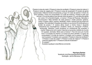 Poesia é coisa de viado  Poesia é coisa de revoltado  Poesia é coisa de maluco 
Poesia é coisa de vagabundo  Poesia é coisa de recalcado É recado de gente
apaixonada  Menino tímido encantando a moça  É noite de insônia  Choro do
amor perdido  Gozo do conquistado  É noite de insônia  Poesia é grito que
acorda  Chuva de palavra que derrete ídolo de gesso  É uma ideia esculpida
em verso  É a transformação, o inverso  Coisa de Pessoas, Nerudas e
Drummonds  Mas também de cada pessoa  Visão pessoal, epifania,
credo  Putaria, diário, mentira, desabafo, medo  Versos que se juntam em
orações  Em estrofes Orações ao profano ou ao divinoAminha alma é o
templo da poesia  E vossos olhos rezam a minha missa  Quando
ressoamos em convergência  Sublime, banal, vil, irracional  Política,
anarquista, ﬁlosóﬁca, pueril Amadora ou proﬁssional Ela arrebata a
mente  Bate junto com o peito Aponta ou aumenta o defeito do mundo
 E quando, animada, ﬂerta com a música  Traz de novo um mundo
novo  O recado do menino  O choro do amor perdido  O gozo do
conquistado  A noite de insônia  Cuidado com a poesia  Cuidado
com a poesia  Cuidado com a poesia  Poesia é coisa de revoltado?
 Poesia é coisa de viado?  Poesia é coisa de maluco?  Poesia é
coisa de vagabundo?  Poesia é coisa de recalcado?
E o poeta?
O poeta é qualquer coisa Menos conivente
Henrique Santos
facebook.com/HenriqueSantosPakkatto
ilustração: Jarina Menezes (1976)
 