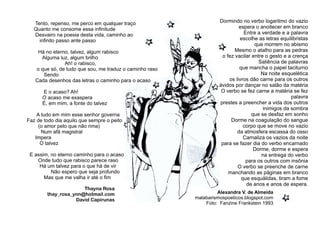 Thayna Rosa
thay_rosa_ynn@hotmail.com
David Capirunas
Tento, repenso, me perco em qualquer traço
Quanto me consome essa inﬁnitude
Desvairo na poesia desta vida, caminho ao
inﬁnito passo ante passo
Há no eterno, talvez, algum rabisco
Alguma luz, algum brilho
Ah! o rabisco,
o que só, de tudo que sou, me traduz o caminho raso
Sendo
Cada desenhos das letras o caminho para o acaso
E o acaso? Ah!
O acaso me exaspera
É, em mim, a fonte do talvez
A tudo em mim esse senhor governa
Faz de todo dia aquilo que sempre o peito
(o amor pelo que não rima)
Num afã magistral
Impera
O talvez
E assim, no eterno caminho para o acaso
Onde tudo que rabisco parece raso
Há um talvez para o que há de vir
Não espero que seja profundo
Mas que me valha ir até o ﬁm
Dormindo no verbo logaritmo do vazio
espera o anoitecer em branco
Entre a verdade e a palavra
escolhe as letras equilibristas
que morrem no abismo
Mesmo o atalho para as pedras
o fez vacilar entre o gesto e a crença
Saliência de palavras
que mancha o papel taciturno
Na noite esquelética
os livros dão carne para os outros
ávidos por dançar no salão da matéria
O verbo se fez carne a matéria se fez
palavra
prestes a preencher a vida dos outros
inimigos da sombra
que se desfaz em sonho
Dorme na coagulação do sangue
corpo que se move no vazio
da atmosfera escassa do osso
Carnaliza os vazios da noite
para se fazer dia do verbo encarnado
Dorme, dorme e espera
na entrega do verbo
para os outros com insônia
O verbo se preenche de carne
manchando as páginas em branco
que esquálidas, tiram a fome
de anos e anos de espera.
Alexandra V. de Almeida
malabarismospoeticos.blogspot.com
Foto: Fanzine Frankstein 1993
 