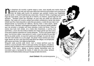 no chaprisco do mundo a gente raspa a cara, reza aquela ave maria cheia de
arabescos, pra não cair nas suas mãos dos meninos que andam com suas facas
tinido de tesão pelo bucho do opressor que sempre mostra sua fragilidade
quando sente o metal invadindo seu corpo teso. Socorro! Grita o naufrago que queria
fugir de suas dores, que quer fugir de si mesmo, eu mesmo, queria fugir de mim,
também... Também quero ser naufrago, eu que nem sei nadar em piscinas de
plástico. Sei nadar em nuvens vadias que andam enfeitando a tarde reta desta
cidade que ﬁca mais esquisita a cada dia que passa, a cada dia que vejo o sol
despencando no horizonte em silêncio. Nunca mais o verei assim, deste
mesmo modo. Cândido, embriagado de beleza. Sou escravo deste trabalho
que me envolve o coração com lava rebuliça e estro de ﬂores. Para os
outros isso tudo nem existe, só o medo dos miseráveis, o sorriso dos
oprimidos, o duro dia dos ônibus lotados de magra gente que leva seus
ovos para mijarem pessoas em outras pessoas. O povo que gosta disso
aqui, num tá com nada, o que serve é o outro, o que vai para os que dão
forma ao poder podre, os que tem grana pra esfregar na cara de quem
não tem nem bosta no cu pra cagar. Vou levar meus sonhos pra outro
lugar dentro de mim, pois aqui fora está difícil ser alegre, tá complicado
até mesmo ser triste, com alguma dignidade.
Ninguém está ouvindo este choro, nem a nossa senhora que me
ensinou o que é pecado. Nem o cara que andou nas águas, e duplicou
peixes e deu de beber a seus conhecidos numa festa na lapa deixada no
passado. Vinho seco, alegra a doçura destes diamantes que me
convidam para o banquete de restos. E sabe de uma coisa, sempre
adorarei os Restos desta coisa que me joga ao lado dos bons.
Foto:FilipeRocha(modelo)ThAmirisAldrafon
José Callado  fb.com/ameopoema
 