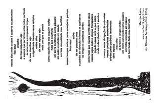 MarcosAssis
www.cardeo.blogspot.com
xilo:RômuloFerreira(s/título2014)
nessesdiasondeasedeécobertadepenumbra
coaqui
encolho
domeupequenovejo
oespaçoqueseformaentretodapartícula
asenormesecomplexasforças
domeudesanovejo
osignicadoinexatonessaretícula
entãoolho
domeuespaçoseja
maisumqueseperde
comoaquelavezquealguémdesfez
tudoqueacumulei
embarroconstruídocomopássaro
emsedaenvolvidaemcasulo
emteiaconquistadomeuterritório
nessestemposondeacarneencobertaperfura
ncoaqui
colho
doserpequenovejo
opadrãodavibraçãoinformaasquelíceras
aslongasecomplexascordas
comotudoqueliquidadentrodestacasca
nessesjogosondeosanguetransparece
jogadonessaterraoquesobra
ondeadescobertacedeàsombra
comoavastaobrigaçãodesobreviver
nessescomplexosemaranhados
criadospelospadrõesfenomenais
abroespaço
meuolho
asbreveselongasondas
emninhoconstruídocomopássaro
emfolhaenroladaemcasulo
emfurofundofeitomeulabirinto
 