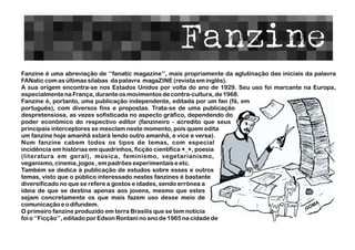 Fanzine é uma abreviação de ‘‘fanatic magazine’’, mais propriamente da aglutinação das iniciais da palavra
FANatic com as últimas sílabas da palavra magaZINE (revista em inglês).
A sua origem encontra-se nos Estados Unidos por volta do ano de 1929. Seu uso foi marcante na Europa,
especialmente na França, durante os movimentos de contra-cultura, de 1968.
Fanzine é, portanto, uma publicação independente, editada por um fan (fã, em
português), com diversos fins e propostas. Trata-se de uma publicação
despretensiosa, as vezes sofisticada no aspecto gráfico, dependendo do
poder econômico do respectivo editor (fanzineiro - acredito que seus
principais interceptores se mesclam neste momento, pois quem edita
um fanzine hoje amanhã estará lendo outro amanhã, e vice e versa).
Num fanzine cabem todos os tipos de temas, com especial
incidência em histórias em quadrinhos, ficção científica +_+, poesia
(literatura em geral), música, feminismo, vegetarianismo,
veganismo,cinema, jogos ,em padrões experimentais e etc.
Também se dedica à publicação de estudos sobre esses e outros
temas, visto que o público interessado nestes fanzines é bastante
diversificado no que se refere a gostos e idades, sendo errônea a
ideia de que se destina apenas aos jovens, mesmo que estes
sejam concretamente os que mais fazem uso desse meio de
comunicação e o difundem.
O primeiro fanzine produzido em terra Brasilis que se tem notícia
foi o ‘‘Ficção’’, editado por Edson Rontani noano de 1965 na cidade de
Fanzine
GOMA
 