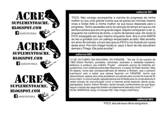 “FICO. Não consigo acompanhar a marcha do progresso de minha
mulher ou sou uma grande múmia que só pensa em múmias mesmo
vivas e lindas feito a minha mulher na sua louca disparada para o
progresso. Tenho saudades como os cariocas do tempo em que eu me
sentia e achava que era um guia de cegos. Depois começaram a ver, e,
enquanto me contorcia de dores, o cacho de banana caía. De modo Q
FICO sossegado por aqui mesmo enquanto dure. Ana é uma SANTA
de véu e grinalda com um palhaço empacotado ao lado. Não acredito
em amor de múmias, e é por isso que eu FICO e vou ﬁcando por causa
deste amor. Pra mim chega! Vocês aí, peço o favor de não sacudirem
demais oThiago. Ele pode acordar”.
“FICO. leia até seus olhos sangrarem...
SUPLEMENTOACRE.
BLOGSPOT.COM
ACRE
AMEOPOEMAAMEOPOEMA
SUPLEMENTOACRE.
BLOGSPOT.COM
ACRE
AMEOPOEMAAMEOPOEMA
SUPLEMENTOACRE.
BLOGSPOT.COM
ACRE
AMEOPOEMAAMEOPOEMA
editorial 003
editorial 002
editorial 001
12 DE OUTUBRO DIA NACIONAL DO FANZINE - "No dia 12 de outubro de
1965 Edson Rontani, jornalista, cartunista, ilustrador e radialista brasileiro,
elaborou e publicou seu boletim 'Ficção' , versando acerca de histórias em
quadrinhos, com matérias sobreAlex Raymond, o criador de Flash Gordon. Mas
foi depois, numa das correspondências de leitores a Rontani, que o pioneiro
tupiniquim veio a saber que estava fazendo um FANZINE, termo que
desconhecia, apesar dos zines já estarem circulando pelo mundo há mais de 30
anos (claro: a comunicação naquela época era limitada pois os computadores e
redes virtuais de comunicação como a Internet ainda estavam sendo proto-
planejadas). Assim, Edson Rontani, tendo tomado conhecimento do que fazia,
seguiu criando seu segundo boletim simplesmente batizado como “Fanzine”."
(fonte:ANDRAUS, Gazy. In Impulso HQ - http://migre.me/b7wry)
 