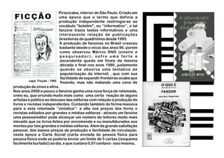 Piracicaba, interior de São Paulo. Criado em
uma época que o termo que definia a
produção independente restringia-se ao
vocábulo "boletim", ou ‘‘informativo’’, o tal
fanzine trazia textos informativos e uma
interessante relação de publicações
brasileiras de quadrinhos desde 1905.
A produção de fanzines no Brasil cresceu
bastante desde o início dos anos 90, porém
como observou Márcio SNO (zineiro e
p e s q u i s a d o r ) , s o f re u m a f o r t e e
ascendente queda em finais da mesma
década o final nos anos 1990, justamente
quando se observa uma tentativa de
popularização da internet , que com sua
facilidade de expandir fronteiras acaba que
freando, mas não matando uma cena de
produção de zines e afins.
Nos anos 2000 e pouco o fanzine ganha uma nova força de retomada,
creio eu, que oriunda muito mais como uma certa reação de alguns
artistas e público ao descaso das editoras com relação a produção de
livros e revistas independentes. Contando também de forma massiva
para a esta retomada ‘‘zinística’’: a alta nos preços dos livros e
revistas editados por grandes e médias editoras - através um fanzine
uma pessoa/editor pode alcançar um número de leitores muito mais
elevado que os livros feitos por encomenda e ou manufaturados aos
montes por tais grandes e médias editoras. Além da grande satisfação
pessoal, dos baixos preços de produção e facilidade de circulação.
nesta época a Carta Social (carta enviada de pessoa física para
pessoa física onde se poderia enviar um limite de 5 cartas ((esquema
facilmente burlado)) ao dia, e que custava 0,01 centavo-issomesmo,
capa: Ficção - 1965
 