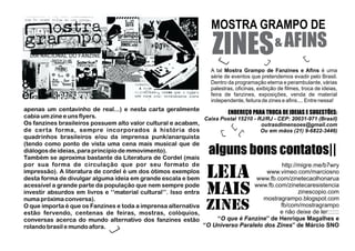 ZINES AFINS
alguns bons contatos||
&
MOSTRA GRAMPO DE
A tal é umaMostra Grampo de Fanzines e Aﬁns
série de eventos que pretendemos evadir pelo Brasil.
Dentro da programação eterna e perambulante, várias
palestras, oﬁcinas, exibição de ﬁlmes, troca de ideias,
feira de fanzines, exposições, venda de material
independente, feitura de zines e aﬁns.... Entre nessa!
ENDEREÇO PARA TROCA DE IDEIAS E SUGESTÕES:
Caixa Postal 15210 - RJ/RJ - CEP: 20031-971 (Brasil)
outrasdimensoes@gmail.com
Ou em mãos (21) 9-6822-3446)
apenas um centavinho de real...) e nesta carta geralmente
cabia umzine e uns flyers.
Os fanzines brasileiros possuem alto valor cultural e acabam,
de certa forma, sempre incorporados à história dos
quadrinhos brasileiros e/ou da imprensa punk/anarquista
(tendo como ponto de vista uma cena mais musical que de
diálogosde ideias,para princípio de mmovimento).
Também se aproxima bastante da Literatura de Cordel (mais
por sua forma de circulação que por seu formato de
impressão). A literatura de cordel é um dos ótimos exemplos
desta forma de divulgar alguma ideia em grande escala e bem
acessível a grande parte da população que nem sempre pode
investir absurdos em livros e ‘‘material cultural’’. Isso entra
numapróxima conversa).
O que importa é que os Fanzines e toda a imprensa alternativa
estão fervendo, centenas de feiras, mostras, colóquios,
conversas acerca do mundo alternativo dos fanzines estão
rolando brasil e mundo afora.
http://migre.me/b7wry
www.vimeo.com/marciosno
www.fb.com/zinetecaolhonarua
www.fb.com/zinetecaresistencia
zinescopio.com
mostragrampo.blogspot.com
fb/com/mostragrampo
e não deixe de ler:::::::
‘‘O que é Fanzine’’ de Henrique Magalhes e
‘‘O Universo Paralelo dos Zines’’ de Márcio SNO
LEIA
MAIS
ZINES
 