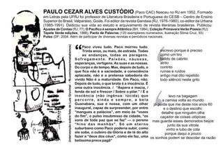 PAULO CEZAR ALVES CUSTÓDIO (Paco CAC) Nasceu no RJ em 1952. Formado
em Letras pela UFRJ foi professor de Literatura Brasileira e Portuguesa do CESB – Centro de Ensino
Superior do Brasil, Valparaiso, Goiás. Foi editor da revista Gandaia (RJ, 1976-1980), co-editor da Urbana
(1985-1991). Dedicou sua vida ao estudo e arquivamento de revista literárias brasileiras. Publicou:
Ajustes de Contas (RJ, 77), O Pacíﬁco é sempreAtlântico (BH, 1984), Coleção Primavera Verão Poesia (RJ):
Tapete Verde edições, 1988), Pacto de Palavras (120 exemplares numerados, ilustração Sônia Cruz, 93)
Pulso (DF: 2004. Além de participar de diversas revistas e periódicos nacionais.
Paco viveu tudo. Paco morreu tudo.
“Trinta anos, ou mais, de estrada. Todas
as andanças, todas as paragens.
S o f rega m e n t e. Pa i x õ e s, n á u s e a s,
esperanças, vertigens. As suas e as nossas.
Do corpo e do tempo. Mas, depois de tudo, o
que fica não é a saciedade, a consciência
aplacada, não é a pretensa sabedoria do
vivido Não é a maturidade. Em Paco, não.
Depois de tudo, o que brota é a inocência. É
uma outra inocência. / “Áspera e macia, /
fenda de sol e frescor / Sobre o pilar.” / É a
inocência (não ingênua: lúcida) que
percorre, ainda e sempre, a bela
Guanabara, sua e nossa, com um olhar
inaugural, capaz de surpreender, por entre
“mangues e palácios”, em meio às “vozes
do fim”, o pulso insubmisso da cidade, “os
sons de toda paz que se faz” — o perene
“hino das manhãs”. Só um eterno
suburbano como Paco poderia subir, como
ele sobe, o outeiro da Glória e de lá do alto
fazer a “deus dos céus”, como ele faz, uma
belíssima prece pagã”
‘
escrevo porque é preciso
como um tiro
balido de cabrito
atrito
contrito
ruínas e ruídos
antigo mal dito repetido
todo silêncio neste grito
levo na bagagem
a camisa volta ao mundo
já puída que me deste nos anos 60
e o destino que escolhi:
detalhe que ninguém olha
caçador de coisas utópicas
mas guarde esses demorados beijos
junto da sua vitrola
vinho e tubo de cola
porque daqui a pouco
os sonhos podem se descolar da razão
(intervençãosobrefotodeLuizGruvinel-fb.com/experimetalismos)
 