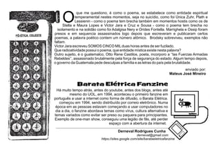 O
que me questiono, é como o poema, se estabelece como entidade espiritual
temperamental nestes momentos, seja no suicídio, como foi Única Zuhr, Plath e
Lessienin - como o poema tem brecha também em momentos hostis como os de
Stella e Maura Lopes e Victor Jara e Cruz e Sousa - como o poema tem brecha no
isolamento e na solidão como foi Adalgisa Nery e Orides Fontella. Marrighela e Ossip foram
presos e em sequencia assassinados logo depois que escreveram e publicaram certos
poemas, a palavra poético contem um número atômico. Brodsky sobreviveu, exemplos não
faltam.
Victor Jara escreveu SOMOS CINCO MILduas horas antes de ser fuzilado.
Que radioatividade possui o poema, que entidade mística existe nesta palavra?
Outro sujeito, é o guatemalco, Otto Rene Castilos, poeta, incorporo a ‘‘las Fuerzas Armadas
Rebeldes’’, assassinado brutalmente pela força de segurança do estado. Algum tempo depois,
o governo da Guatemala pede desculpas a família e as letras do país pela brutalidade.
enviado por:
Mateus José Mineiro
Derneval Rodrigues Cunha
derneval@gmail.com
https://sites.google.com/site/barataeletricafanzine
Barata Elétrica Fanzine
Há muito tempo atrás, antes do youtube, antes dos blogs, antes até
mesmo do UOL, em 1994, aconteceu o primeiro fanzine em
português a usar a internet como forma de difusão, o Barata Elétrica.
começou em 1994, sendo distribuído por correio eletrônico. Numa
época em as pessoas estavam começando a usar computadores no
dia a dia, o fanzine abordava temas como vírus, cultura alternativa e
temas variados como evitar ser preso ou paquera para principiantes.
Exemplo de one-man show, conseguiu uma legião de fãs, até perder
espaço com a abertura da internet.
 