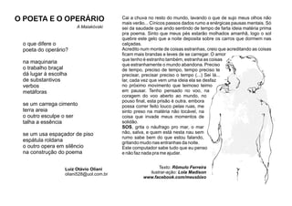 Texto: Rômulo Ferreira
ilustrar-ação: Lola Madison
www.facebook.com/meusbixo
Cai a chuva no resto do mundo, lavando o que de sujo meus olhos não
mais verão... Cínicos passos dados rumo a enérgicas pausas mentais. Só
sei da saudade que ando sentindo de tempo de farta ideia matéria prima
pra poema. Sinto que meus pés estarão molhados amanhã, logo o sol
quebre este gelo que a noite deposita sobre os carros que dormem nas
calçadas.
Acredito num monte de coisas estranhas, creio que acreditando as coisas
ﬁcam mais brandas e leves de se carregar. O amor
que tenho é estranho também, estranha as coisas
que estranhamente o mundo abandona. Preciso
de tempo, preciso de tempo, tempo preciso te
precisar, precisar preciso o tempo (...) Sei lá...
lar, cada vez que vem uma ideia ela se desfaz
no próximo movimento que teimoso teimo
em pausar. Tenho pensado no voo, na
coragem do voo aberto ao mundo, no
pouso ﬁnal, esta prisão é outra. embora
possa correr feito louco pelas ruas, me
sinto preso na matéria não tocável, na
coisa que invade meus momentos de
solidão.
SOS, grita o náufrago pro mar, o mar
não, salva, e quem está nesta nau sem
rumo sabe bem do que estou falando,
gritando mudo nas entranhas da noite.
Este computador sabe tudo que eu penso
e não faz nada pra me ajudar.
o que difere o
poeta do operário?
na maquinaria
o trabalho braçal
dá lugar à escolha
de substantivos
verbos
metáforas
se um carrega cimento
terra areia
o outro esculpe o ser
talha a essência
se um usa espaçador de piso
espátula roldana
o outro opera em silêncio
na construção do poema
Luiz Otávio Oliani
oliani528@uol.com.br
O POETA E O OPERÁRIO
A Maiakóvski
 