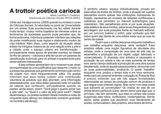 A trottoir poética carioca
Certa vez, há alguns anos, (2005) quando eu iniciava o curso
de Ciências Sociais, fui abordada na porta da Universidade
por um artista. Este acontecimento me fez reﬂetir durante
muito tempo: mudou minha trajetória de interesse sobre os
fenômenos da sociedade quando pude perceber que, de
forma autônoma, indivíduos poderiam interferir nas relações
de poder modiﬁcando suas regras e elaborando modos de
vida inéditos. Além disso, outro aspecto da atuação deste
artista me intrigava; tratava-se de uma relação entre a arte e
a cidade, onde o espaço urbano em transformação –
principalmente nesta época de grandes eventos na cidade
do Rio de Janeiro – colocava a arte de rua em um patamar de
classiﬁcação incômodo para os artistas e questionante para
observadores interessados.
Estes artistas apresentam-se e mostram suas obras
acompanhadas de uma justiﬁcativa que desarme o medo ou
a pressa das pessoas que geralmente caminham pelo centro
da cidade num ritmo frequentemente veloz. Os poetas
informam que seus textos custam uma contribuição
voluntária às pessoas que eles abordam, uma informação
desestabilizante, que retira delas (pessoas) todo um padrão
de valores que conhecem, principalmente quando os
poetas, ainda assim, dizem: “Você paga o quanto achar que
a arte vale”, ou “Qual é o valor da arte para você?”. Neste
desembaraço, os poetas recebem desde moedas a notas de
cinquenta reais, almoço em restaurante, bombom guardado
na mochila e até abraço.
O território urbano, espaço individualizante, privado em
extensões de limites de direitos, onde a atuação de sujeitos
desviantes ocorre apesar das instituições repressivas do
Estado, representa um mosaico de relações conﬂituosas e
solidárias que permitem ou toleram subterfúgios para
coexistirem. São semelhantes entre si por suas atuações,
pela estética de seus livretos, pelos locais frequentados para
abordagem, por suas posições frente ao mercado editorial,
por um convívio boêmio e enﬁm, pela confusão que têm
sobre quem são diante de uma esfera maior que as ruas do
centro da cidade.
Dizem que o artista descansa enquanto trabalha e
que trabalha enquanto descansa, seria verdade? Essa
anedota reﬂete uma noção ﬁgurativa da atividade dos
artistas, onde a composição de uma obra de arte não se
assemelha a produção de um objeto vulgar fabricado e
comercializado. O chamado ócio artístico é necessário à
produção de um artista e não se trata somente de tempo
livre, seria o tempo dedicado à produção de uma obra autoral
desalienada, onde só aquela pessoa poderia, de acordo com
as suas potencialidades, produzi-la. O poeta “trabalha”
enquanto vive, produz o tempo todo e em hora nenhuma,
então para ser possível entender a atuação do Poeta de Rua
é preciso entender que ele não segue formalidades
relacionadas ao campo de produção comum de produtos e
que segue suas próprias regras. Mas como vive esse poeta
que subverte as convenções? Os modos de vida de um
artista devem pertencer à arte, devem servir para algo que, a
princípio, não tem serventia, que está no campo das coisas
suspensas pela rotina, inutilizáveis, contemplativas. Sendo
assim, estes poetas que decidiram viver literalmente de
poesia, comercializam, eles próprios, seus textos de forma
Maria Candida V. Frederico
(mestranda em Ciências Sociais PPCIS-UERJ)
 
