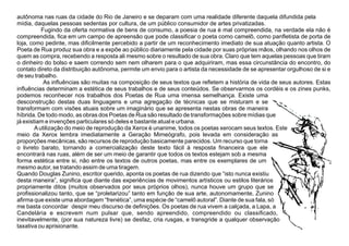 autônoma nas ruas da cidade do Rio de Janeiro e se deparam com uma realidade diferente daquela difundida pela
mídia, daquelas pessoas sedentas por cultura, de um público consumidor de artes privatizadas.
Fugindo da oferta normativa de bens de consumo, a poesia de rua é mal compreendida, na verdade ela não é
compreendida, ﬁca em um campo de apreensão que pode classiﬁcar o poeta como camelô, como panﬂetista de porta de
loja, como pedinte, mas diﬁcilmente percebido a partir de um reconhecimento imediato de sua atuação quanto artista. O
Poeta de Rua produz sua obra e a expõe ao público diariamente pela cidade por suas próprias mãos, olhando nos olhos de
quem as compra, recebendo a resposta ali mesmo sobre o resultado de sua obra. Claro que tem aquelas pessoas que tiram
o dinheiro do bolso e saem correndo sem nem olharem para o que adquiriram, mas essa circunstância do encontro, do
contato direto da distribuição autônoma, permite um envio para o artista da necessidade de se apresentar orgulhoso de si e
de seu trabalho.
As inﬂuências são muitas na composição de seus textos que reﬂetem a história de vida de seus autores. Estas
inﬂuências determinam a estética de seus trabalhos e de seus conteúdos. Se observarmos os cordéis e os zines punks,
podemos reconhecer nos trabalhos dos Poetas de Rua uma imensa semelhança. Existe uma
desconstrução destas duas linguagens e uma agregação de técnicas que se misturam e se
transformam com visões atuais sobre um imaginário que se apresenta nestas obras de maneira
híbrida. De todo modo, as obras dos Poetas de Rua são resultado de transformações sobre mídias que
já existiam e invenções particulares só deles e bastante atual e urbana.
Autilização do meio de reprodução da Xerox é unanime, todos os poetas xerocam seus textos. Este
meio da Xerox lembra imediatamente a Geração Mimeógrafo, pois levada em consideração as
proporções mecânicas, são recursos de reprodução basicamente parecidos. Um recurso que torna
o livreto barato, tornando a comercialização deste texto fácil à resposta ﬁnanceira que ele
encontrará nas ruas, além de ser um meio de garantir que todos os textos estejam sob a mesma
forma estética entre si, não entre os textos de outros poetas, mas entre os exemplares de um
mesmo autor, se tratando assim de uma tiragem.
Quando Douglas Zunino, escritor querido, aponta os poetas de rua dizendo que “isto nunca existiu
desta maneira”, signiﬁca que diante das experiências de movimentos artísticos ou estilos literários
propriamente ditos (muitos observados por seus próprios olhos), nunca houve um grupo que se
proﬁssionalizou tanto, que se “proletarizou” tanto em função de sua arte, autonomamente, Zunino
aﬁrma que existe uma abordagem “frenética”, uma espécie de “camelô autoral”. Diante de sua fala, só
me basta concordar despir meu discurso de deﬁnições. Os poetas de rua vivem a calçada, a Lapa, a
Candelária e escrevem num pulsar que, sendo apreendido, compreendido ou classiﬁcado,
inevitavelmente, (por sua natureza livre) se desfaz, cria rusgas, e transgride a qualquer observação
taxativa ou aprisionante.
 