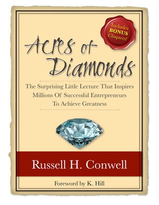 Includ
                                 BONUes
                                         S


!"#$%&'(
                                 Chapt
                                      er   s!




&&
 & &)*+,'-.%
The Surprising Little Lecture That Inspires
  Millions Of Successful Entrepreneurs
          To Achieve Greatness




  Russell H. Conwell
           Foreword by K. Hill
 