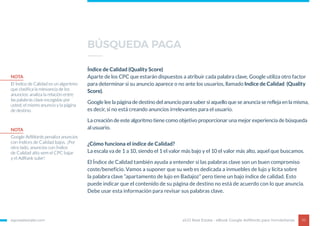 egorealestate.com 10
Índice de Calidad (Quality Score)
Aparte de los CPC que estarán dispuestos a atribuir cada palabra clave, Google utiliza otro factor
para determinar si su anuncio aparece o no ante los usuarios, llamado Indice de Calidad (Quality
Score).
Google lee la página de destino del anuncio para saber si aquello que se anuncia se refleja en la misma,
es decir, si no está creando anuncios irrelevantes para el usuario.
La creación de este algoritmo tiene como objetivo proporcionar una mejor experiencia de búsqueda
al usuario.
eGO Real Estate - eBook Google AdWords para Inmobiliarias
¿Cómo funciona el índice de Calidad?
La escala va de 1 a 10, siendo el 1 el valor más bajo y el 10 el valor más alto, aquel que buscamos.
El Índice de Calidad también ayuda a entender si las palabras clave son un buen compromiso
coste/beneficio. Vamos a suponer que su web es dedicada a inmuebles de lujo y lícita sobre
la palabra clave “apartamento de lujo en Badajoz” pero tiene un bajo índice de calidad. Esto
puede indicar que el contenido de su página de destino no está de acuerdo con lo que anuncia.
Debe usar esta información para revisar sus palabras clave.
NOTA
El Índice de Calidad es un algoritmo
que clasifica la relevancia de los
anuncios: analiza la relación entre
las palabras clave escogidas por
usted, el mismo anuncio y la página
de destino.
NOTA
Google AdWords penaliza anuncios
con Índices de Calidad bajos. ¡Por
otro lado, anuncios con Índice
de Calidad alto vem el CPC bajar
y el AdRank subir!
BÚSQUEDA PAGA
 