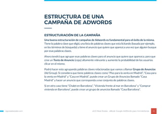 ESTRUCTURA DE UNA
CAMPAÑA DE ADWORDS
egorealestate.com 12
ESTRUCTURACIÓN DE LA CAMPAÑA
Una buena estructuración de campañas de Adwords es fundamental para el éxito de la misma.
Tiene la palabra clave que eligió, una lista de palabras claves que esta licitando (basada por ejemplo,
en los términos de búsqueda) y tiene el anuncio que quiere que aparezca una vez que alguien busque
por esas palabras claves.
Ahora tendrá que agrupar esas palabras claves para el anuncio que quiere que aparezca, para que
cree un Texto de Anuncio (copy) altamente relevante y aumente la probabilidad de los usuarios
clicar en el mismo.
Podrá hacer esto agrupando palabras claves relacionadas que vamos a llamar Grupo de Anuncios
(Ad Group). Si considera que tiene palabras claves como “Piso para la venta en Madrid”, “Casa para
la venta en Madrid” y “Casa en Madrid”, puede crear un Grupo de Anuncios llamado “Casa
Madrid” y hacer un anuncio que corresponda a ese conjunto de palabras claves.
Si en otro caso tiene “Chalet en Barcelona”, “Vivienda frente al mar en Barcelona” y “Comprar
vivienda en Barcelona”, puede crear un grupo de anuncios llamado “Casa Barcelona”.
eGO Real Estate - eBook Google AdWords para Inmobiliarias
 