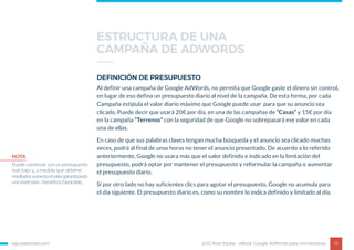 egorealestate.com 15
DEFINICIÓN DE PRESUPUESTO
Al definir una campaña de Google AdWords, no permita que Google gaste el dinero sin control,
en lugar de eso defina un presupuesto diario al nivel de la campaña. De esta forma, por cada
Campaña estipula el valor diario máximo que Google puede usar para que su anuncio sea
clicado. Puede decir que usará 20€ por día, en una de las campañas de “Casas” y 15€ por día
en la campaña “Terrenos” con la seguridad de que Google no sobrepasará ese valor en cada
una de ellas.
En caso de que sus palabras claves tengan mucha búsqueda y el anuncio sea clicado muchas
veces, podrá al final de unas horas no tener el anuncio presentado. De acuerdo a lo referido
anteriormente, Google no usara más que el valor definido e indicado en la limitación del
presupuesto, podrá optar por mantener el presupuesto y reformular la campaña o aumentar
el presupuesto diario.
Si por otro lado no hay suficientes clics para agotar el presupuesto, Google no acumula para
el día siguiente. El presupuesto diario es, como su nombre lo indica definido y limitado al día.
eGO Real Estate - eBook Google AdWords para Inmobiliarias
NOTA
Puede comenzar con un presupuesto
más bajo y, a medida que obtiene
resultadosaumentaelvalorgarantizando
una inversión / beneficio favorable.
ESTRUCTURA DE UNA
CAMPAÑA DE ADWORDS
 