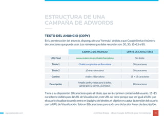 egorealestate.com 16
TEXTO DEL ANUNCIO (COPY)
En la construcción del anuncio, disponga de una “formula” debido a que Google limita el número
de caracteres que puede usar. Los números que debe recordar son: 30, 30, 15+15 e 80.
Tiene a su disposición 30 caracteres para el titulo, que será el primer contacto del usuario. 15+15
caracteres visibles para la URL de Visualización, este URL no tiene porque que ser igual al URL que
el usuario visualizara cuando entra en la página del destino. el objetivo es captar la atención del usuario
con la URL de Visualización. Sobran 80 caracteres para cada una de las dos líneas de descripción.
EJEMPLO DE ANUNCIO LIMITE DE CARACTERES
URL Final www.realestate.es/chalet/barcelona Sin limite
Título 1 Chalet con piscina en Barcelona 30 caracteres
Título 2 ¡Entre y descubra! 30 caracteres
Camino chalets / Barcelona 15 + 15 caracteres
Descripción
Amplio jardín, vistas para la bahía,
garaje para 2 carros, ¡Conozca!
80 caracteres
eGO Real Estate - eBook Google AdWords para Inmobiliarias
ESTRUCTURA DE UNA
CAMPAÑA DE ADWORDS
 