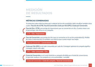 egorealestate.com 19
MÉTRICAS COMBINADAS
eGO Real Estate - eBook Google AdWords para Inmobiliarias
Ya vimos las cuatro métricas base para cualquier lectura de resultados, debe visualizar también otras
cuatro: Tasa de clics (CTR), Tasa de Conversión, Coste por Clic (CPC) y Coste por Conversión.
CPC = Valor consumido / Clics
Coste por Clic (CPC): es el valor consumido por cada clic. Conseguir optimizar la campaña significa
conseguir reducir este valor.
Coste de Conversión = Coste de campaña / Total de Conversiones
Coste de Conversión: es el coste total de su campaña dividido por el total de conversiones.
Le permite analizar si la campaña es o no sustentable / rentable.
Tasa de Conversión = Conversiones / Clics
Tasa de Conversión: porcentaje de clics que se convierten en la acción pretendida (Ej. Pedido
de visita o información). Es también una métrica que cuanto mayor sea mejor.
CTR = Clics / Impresiones
Tasa de Clics (CTR): porcentaje de impresiones que se convierten en clics. Cuanto mayor sea
el porcentaje, más eficaz es su campaña.
MEDICIÓN
DE RESULTADOS
 