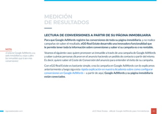egorealestate.com 20
LECTURA DE CONVERSIONES A PARTIR DE SU PÁGINA INMOBILIARIA
Para que Google AdWords registre las conversiones de toda su página inmobiliaria, y no realice
campañas sin saber el resultado, eGO Real Estate desarrollo una innovadora funcionalidad que
le permite tener toda la información sobre conversiones y saber si su campaña es o no rentable.
Veamos el siguiente caso: quiere promover un inmueble a través de una campaña de Google AdWords
y saber cuántas personas clicaron en el anuncio haciendo un pedido de contacto a partir del mismo.
Es decir, quiere saber el Coste de Conversión del anuncio para entender el éxito de su campaña.
Con eGO Real Estate es bastante simple, crea la campaña en Google AdWords con le explicamos
anteriormente y luego siga esta rápida explicación en nuestra Academia sobre como configurar
conversiones en Google AdWords – a partir de aquí, Google AdWords y su página inmobiliaria
están conectados.
eGO Real Estate - eBook Google AdWords para Inmobiliarias
NOTA
¡Conecte Google AdWords a su
web inmobiliaria y sepa cuáles
los inmuebles que traen más
conversiones!
MEDICIÓN
DE RESULTADOS
 