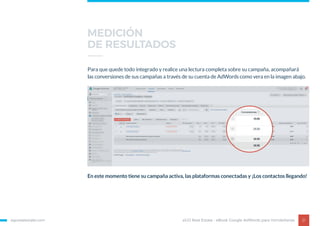 egorealestate.com 21
Para que quede todo integrado y realice una lectura completa sobre su campaña, acompañará
las conversiones de sus campañas a través de su cuenta de AdWords como vera en la imagen abajo.
En este momento tiene su campaña activa, las plataformas conectadas y ¡Los contactos llegando!
eGO Real Estate - eBook Google AdWords para Inmobiliarias
MEDICIÓN
DE RESULTADOS
 